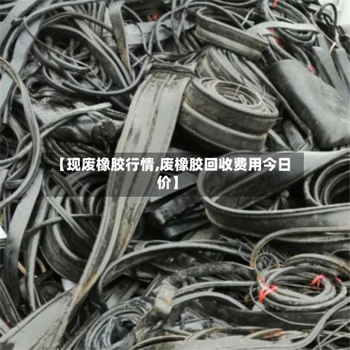 【现废橡胶行情,废橡胶回收费用今日价】-第2张图片
