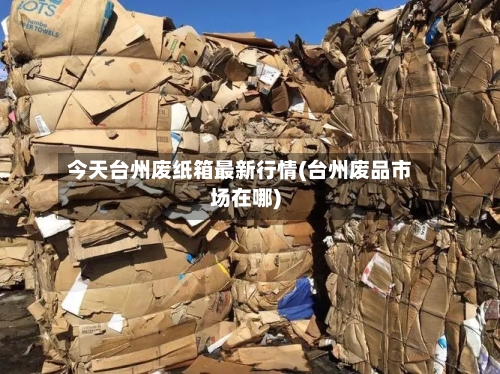 今天台州废纸箱最新行情(台州废品市场在哪)