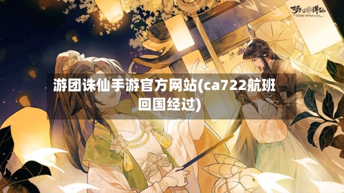 游团诛仙手游官方网站(ca722航班回国经过)-第2张图片