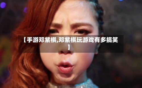 【手游邓紫棋,邓紫棋玩游戏有多搞笑】-第2张图片