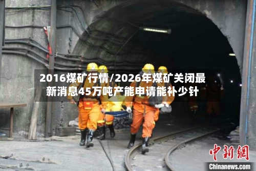 2016煤矿行情/2026年煤矿关闭最新消息45万吨产能申请能补少针-第2张图片