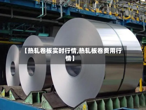 【热轧卷板实时行情,热轧板卷费用行情】-第2张图片