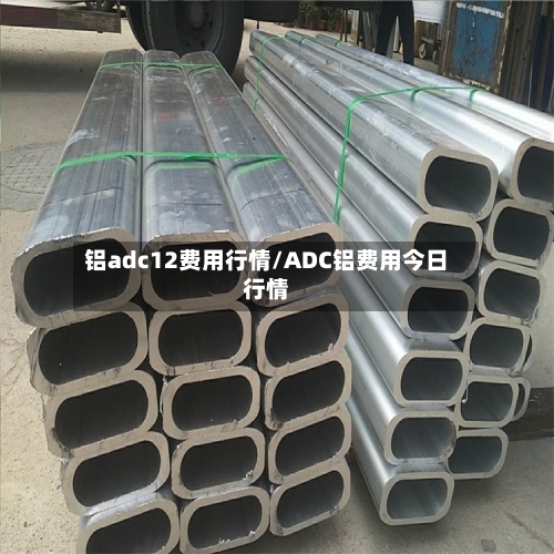 铝adc12费用行情/ADC铝费用今日行情-第2张图片