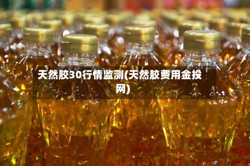 天然胶30行情监测(天然胶费用金投网)