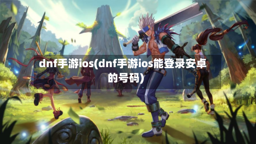 dnf手游ios(dnf手游ios能登录安卓的号码)