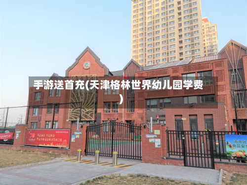 手游送首充(天津格林世界幼儿园学费)-第2张图片