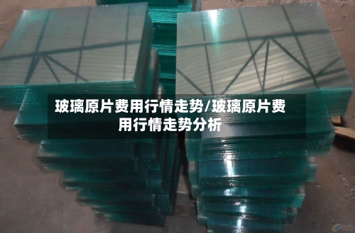 玻璃原片费用行情走势/玻璃原片费用行情走势分析