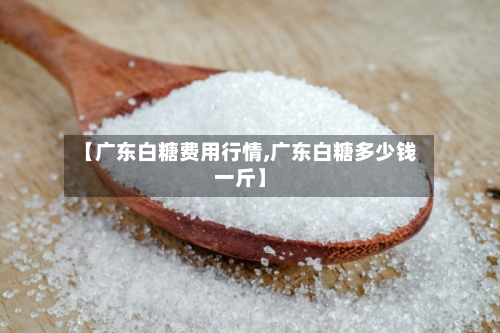 【广东白糖费用行情,广东白糖多少钱一斤】-第2张图片