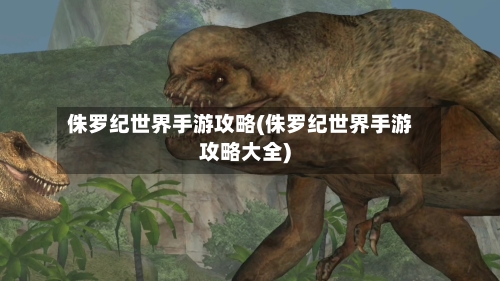 侏罗纪世界手游攻略(侏罗纪世界手游攻略大全)