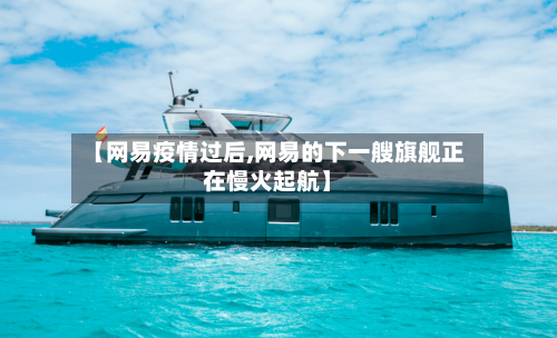 【网易疫情过后,网易的下一艘旗舰正在慢火起航】-第2张图片