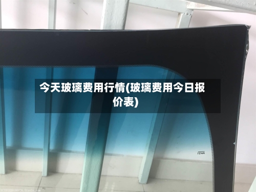 今天玻璃费用行情(玻璃费用今日报价表)