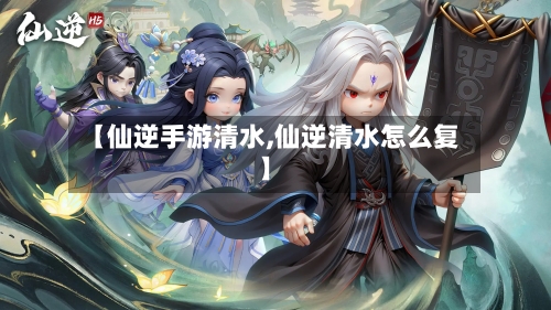【仙逆手游清水,仙逆清水怎么复】-第3张图片