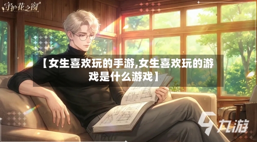 【女生喜欢玩的手游,女生喜欢玩的游戏是什么游戏】