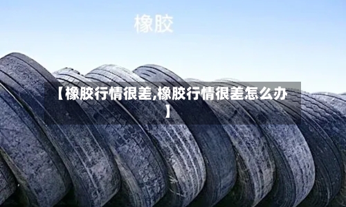 【橡胶行情很差,橡胶行情很差怎么办】