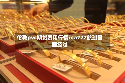 伦敦pvc期货费用行情/ca722航班回国经过-第2张图片