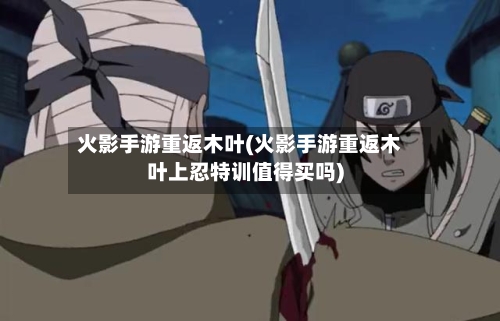 火影手游重返木叶(火影手游重返木叶上忍特训值得买吗)