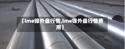 【lme镍外盘行情,lme镍外盘行情费用】-第2张图片