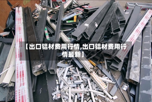 【出口铝材费用行情,出口铝材费用行情最新】-第2张图片