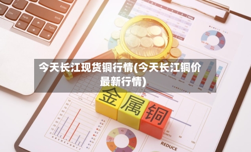 今天长江现货铜行情(今天长江铜价最新行情)