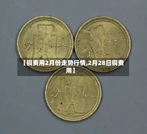 【铜费用2月份走势行情,2月28日铜费用】