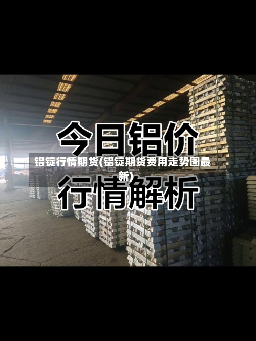 铝锭行情期货(铝锭期货费用走势图最新)
