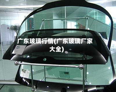 广东玻璃行情(广东玻璃厂家大全)