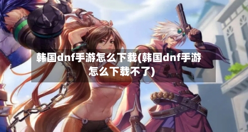 韩国dnf手游怎么下载(韩国dnf手游怎么下载不了)-第3张图片