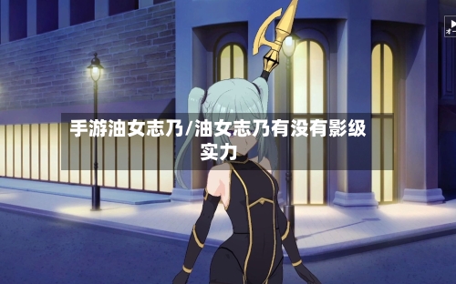 手游油女志乃/油女志乃有没有影级实力-第2张图片