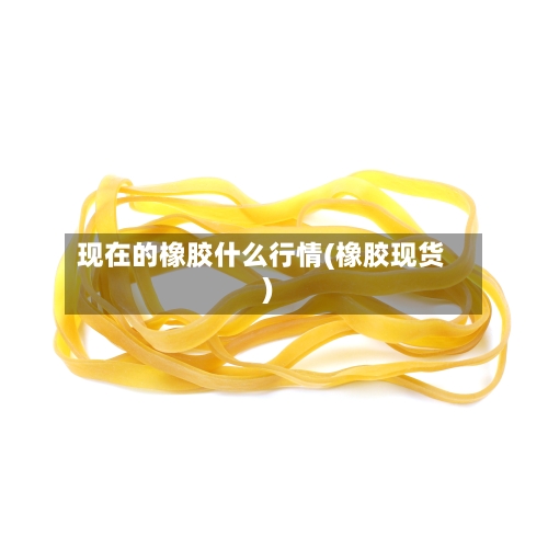 现在的橡胶什么行情(橡胶现货)