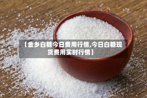【金乡白糖今日费用行情,今日白糖现货费用实时行情】