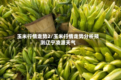 玉米行情走势2/玉米行情走势分析预测辽宁凌源天气