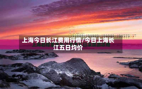 上海今日长江费用行情/今日上海长江五日均价
