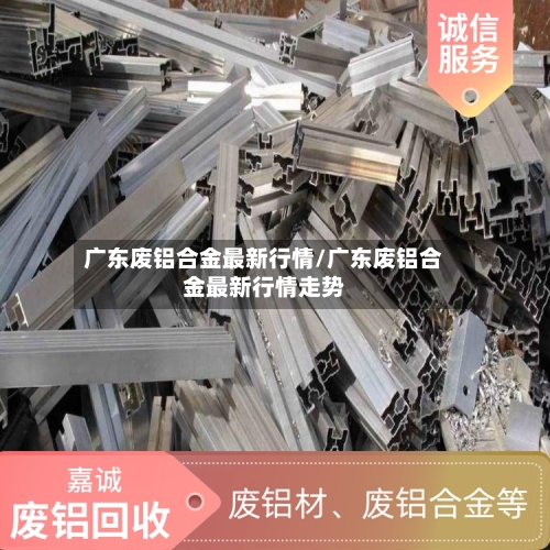 广东废铝合金最新行情/广东废铝合金最新行情走势-第2张图片