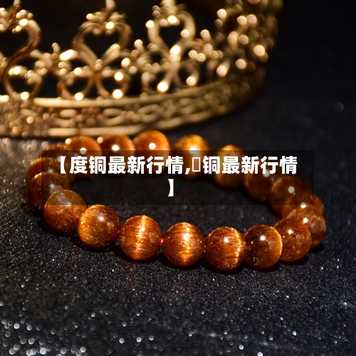 【度铜最新行情,浐铜最新行情】-第2张图片