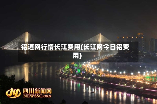 铝道网行情长江费用(长江网今日铝费用)