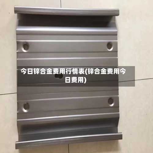 今日锌合金费用行情表(锌合金费用今日费用)-第2张图片