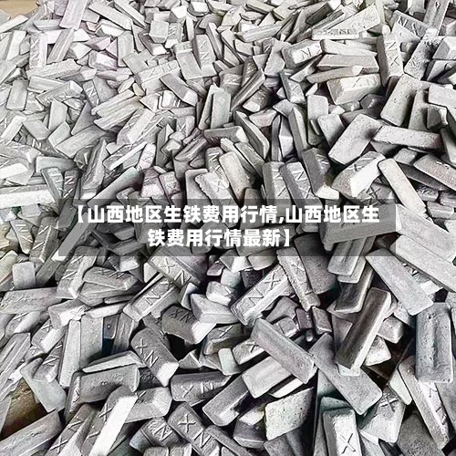 【山西地区生铁费用行情,山西地区生铁费用行情最新】-第2张图片