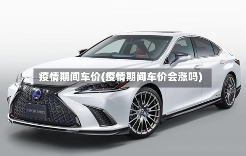疫情期间车价(疫情期间车价会涨吗)