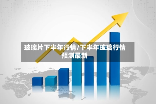 玻璃片下半年行情/下半年玻璃行情预测最新