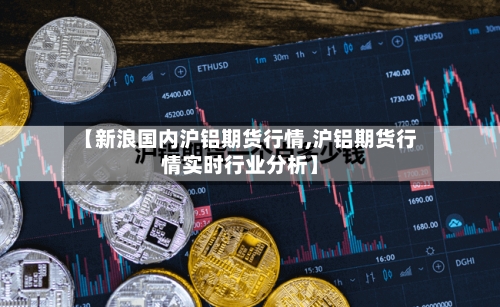 【新浪国内沪铝期货行情,沪铝期货行情实时行业分析】
