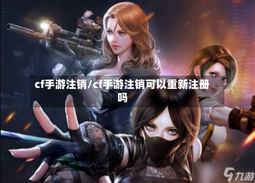 cf手游注销/cf手游注销可以重新注册吗-第3张图片