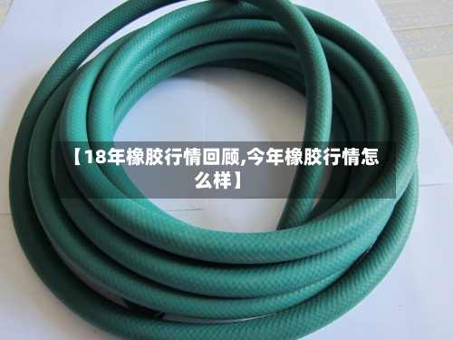 【18年橡胶行情回顾,今年橡胶行情怎么样】