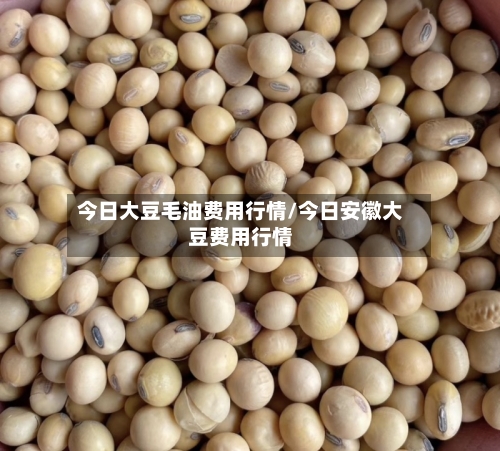 今日大豆毛油费用行情/今日安徽大豆费用行情-第2张图片