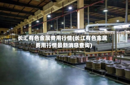 长汇有色金属费用行情(长江有色金属费用行情最新消息查询)-第2张图片