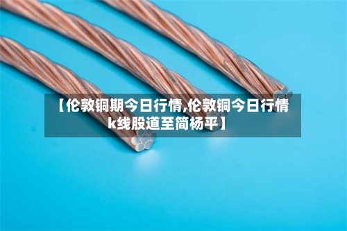 【伦敦铜期今日行情,伦敦铜今日行情k线股道至简杨平】