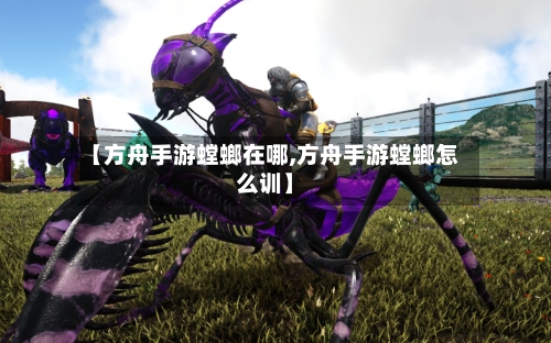 【方舟手游螳螂在哪,方舟手游螳螂怎么训】-第2张图片