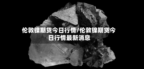 伦敦镍期贷今日行情/伦敦镍期贷今日行情最新消息-第3张图片