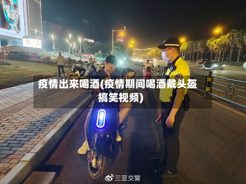 疫情出来喝酒(疫情期间喝酒戴头盔搞笑视频)