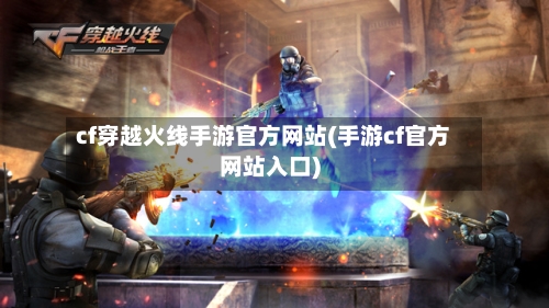 cf穿越火线手游官方网站(手游cf官方网站入口)-第2张图片