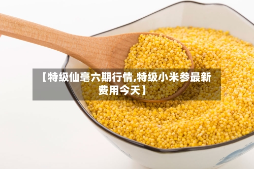 【特级仙毫六期行情,特级小米参最新费用今天】